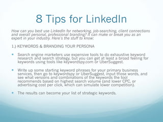 8 Tips for LinkedIn
How can you best use LinkedIn for networking, job-searching, client connections
and overall personal, professional branding? It can make or break you as an
expert in your industry. Here’s the stuff to know:
1.) KEYWORDS & BRANDING YOUR PERSONA
— Search engine marketers use expensive tools to do exhaustive keyword
research and search strategy, but you can get at least a broad feeling for
keywords using tools like keywordspy.com or UberSuggest.
— Write up some starting keyword phrases for your primary business
services, then go to keywordspy or UberSuggest, input those words, and
see what versions and combinations of the keywords the tool
recommends based on highest search volume (and lower CPC, or
advertising cost per click, which can simulate lower competition).
— The results can become your list of strategic keywords.
 