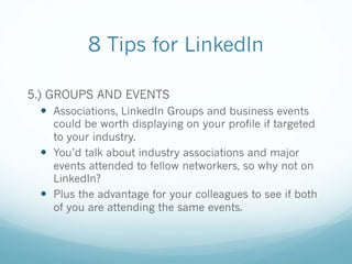 8 Tips for LinkedIn
5.) GROUPS AND EVENTS
— Associations, LinkedIn Groups and business events
could be worth displaying on your profile if targeted
to your industry.
— You’d talk about industry associations and major
events attended to fellow networkers, so why not on
LinkedIn?
— Plus the advantage for your colleagues to see if both
of you are attending the same events.
 