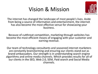 Vision & Mission
 The internet has changed the landscape of most people's lives. Aside
  from being a source of information and entertainment, the internet
     has also become the most effective venue for showcasing your
                               business.

 Because of cutthroat competition, marketing through websites has
become the most efficient means of engaging with your customer and
                          earning revenue.

 Our team of technology consultants and seasoned internet marketers
   are constantly brainstorming and ensuring our clients stand out as
  brand ambassadors. Our strength is in understanding search engine
algorithms and online media channels. Which provides results for all of
  our clients in the SEO, Web 2.0, SEM, Paid search and Social Media
                               channels.
 