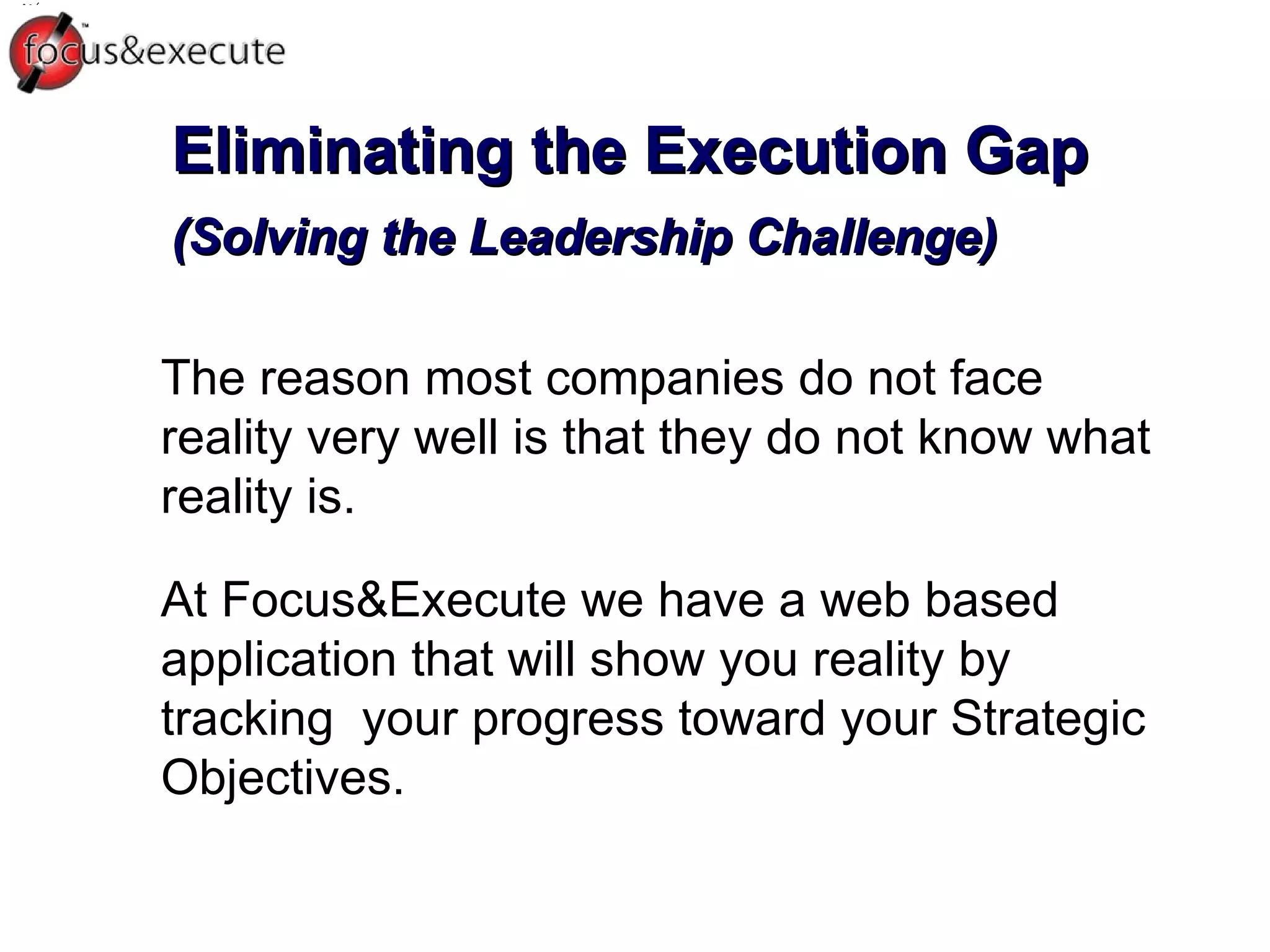 Eliminating the Execution Gap (Solving the Leadership Challenge) ‏ The reason most companies do not face reality very well is that they do not know what reality is.  At Focus&Execute we have a web based application that will show you reality by tracking  your progress toward your Strategic Objectives.  