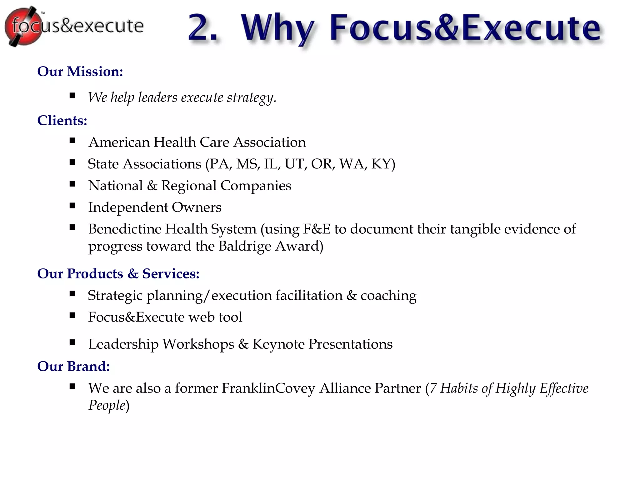 Our Mission:  We help leaders execute strategy. Clients:  American Health Care Association State Associations (PA, MS, IL, UT, OR, WA, KY) ‏ National & Regional Companies Independent Owners Benedictine Health System (using F&E to document their tangible evidence of progress toward the Baldrige Award) ‏ Our Products & Services: Strategic planning/execution facilitation & coaching Focus&Execute web tool Leadership Workshops & Keynote Presentations Our Brand: We are also a former FranklinCovey Alliance Partner ( 7 Habits of Highly Effective People ) ‏ 