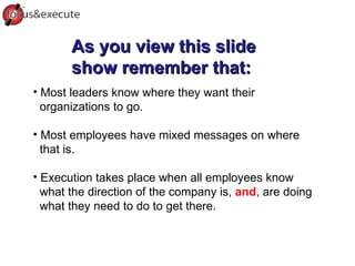 As you view this slide show remember that: Most leaders know where they want their organizations to go. Most employees have mixed messages on where that is. Execution takes place when all employees know  what the direction of the company is,  and , are doing what they need to do to get there.  