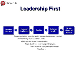 Leadership First Many organizations agree that quality goods and services are important.  After all, Quality drives Customer Loyalty, which Leads to Strong Financial Health.  To get Quality you need Engaged Employees.  They come from having Leaders that Lead.  Therefore, … 