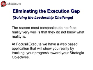 Eliminating the Execution Gap (Solving the Leadership Challenge) ‏ The reason most companies do not face reality very well is that they do not know what reality is.  At Focus&Execute we have a web based application that will show you reality by tracking  your progress toward your Strategic Objectives.  