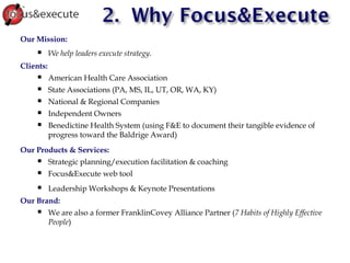 Our Mission:  We help leaders execute strategy. Clients:  American Health Care Association State Associations (PA, MS, IL, UT, OR, WA, KY) ‏ National & Regional Companies Independent Owners Benedictine Health System (using F&E to document their tangible evidence of progress toward the Baldrige Award) ‏ Our Products & Services: Strategic planning/execution facilitation & coaching Focus&Execute web tool Leadership Workshops & Keynote Presentations Our Brand: We are also a former FranklinCovey Alliance Partner ( 7 Habits of Highly Effective People ) ‏ 