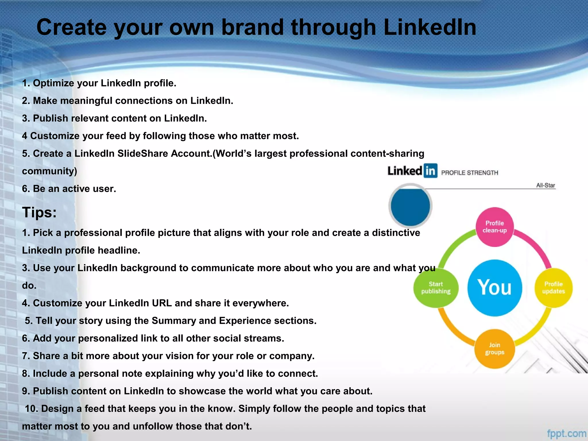 Create your own brand through LinkedIn
1. Optimize your LinkedIn profile.
2. Make meaningful connections on LinkedIn.
3. Publish relevant content on LinkedIn.
4 Customize your feed by following those who matter most.
5. Create a LinkedIn SlideShare Account.(World’s largest professional content-sharing
community)
6. Be an active user.
Tips:
1. Pick a professional profile picture that aligns with your role and create a distinctive
LinkedIn profile headline.
3. Use your LinkedIn background to communicate more about who you are and what you
do.
4. Customize your LinkedIn URL and share it everywhere.
5. Tell your story using the Summary and Experience sections.
6. Add your personalized link to all other social streams.
7. Share a bit more about your vision for your role or company.
8. Include a personal note explaining why you’d like to connect.
9. Publish content on LinkedIn to showcase the world what you care about.
10. Design a feed that keeps you in the know. Simply follow the people and topics that
matter most to you and unfollow those that don’t.
 