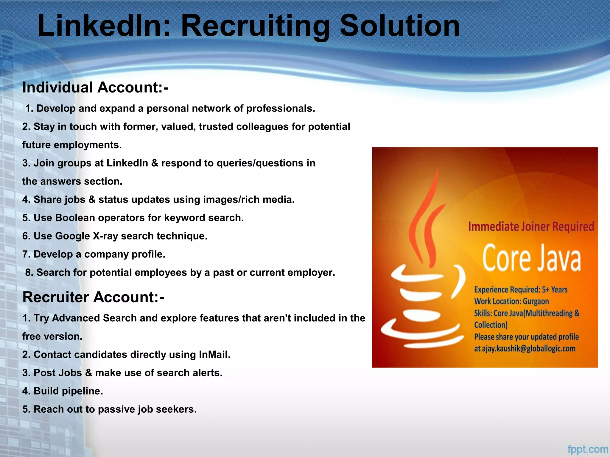 LinkedIn: Recruiting Solution
Individual Account:-
1. Develop and expand a personal network of professionals.
2. Stay in touch with former, valued, trusted colleagues for potential
future employments.
3. Join groups at LinkedIn & respond to queries/questions in
the answers section.
4. Share jobs & status updates using images/rich media.
5. Use Boolean operators for keyword search.
6. Use Google X-ray search technique.
7. Develop a company profile.
8. Search for potential employees by a past or current employer.
Recruiter Account:-
1. Try Advanced Search and explore features that aren't included in the
free version.
2. Contact candidates directly using InMail.
3. Post Jobs & make use of search alerts.
4. Build pipeline.
5. Reach out to passive job seekers.
 