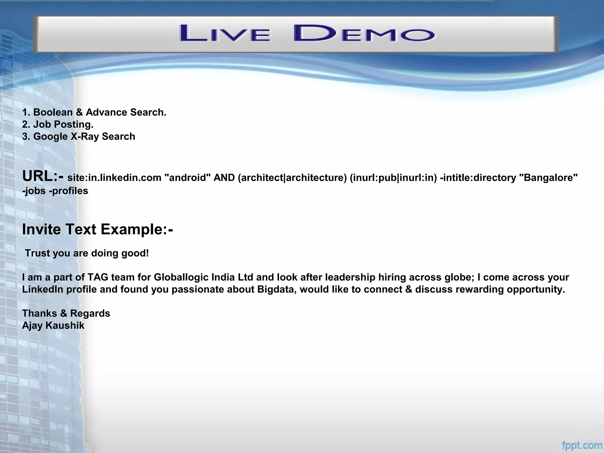 1. Boolean & Advance Search.
2. Job Posting.
3. Google X-Ray Search
URL:- site:in.linkedin.com "android" AND (architect|architecture) (inurl:pub|inurl:in) -intitle:directory "Bangalore"
-jobs -profiles
Invite Text Example:-
Trust you are doing good!
I am a part of TAG team for Globallogic India Ltd and look after leadership hiring across globe; I come across your
LinkedIn profile and found you passionate about Bigdata, would like to connect & discuss rewarding opportunity.
Thanks & Regards
Ajay Kaushik
 