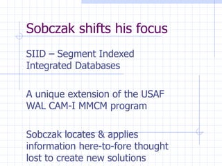 Sobczak shifts his focus SIID – Segment Indexed Integrated Databases A unique extension of the USAF WAL CAM-I MMCM program Sobczak locates & applies information here-to-fore thought lost to create new solutions 