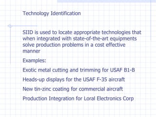 Technology Identification SIID is used to locate appropriate technologies that when integrated with state-of-the-art equipments solve production problems in a cost effective manner Examples: Exotic metal cutting and trimming for USAF B1-B Heads-up displays for the USAF F-35 aircraft New tin-zinc coating for commercial aircraft Production Integration for Loral Electronics Corp 