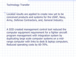 Technology Transfer Located results are applied to create new yet to be conceived products and systems for the USAF, Navy, Army, Defense Contractors, and, General Industry. A SIID created management control tool reduced the computer equipment requirement for a fighter aircraft program management with integration system by duplicating large scale computer systems on a mid-range computer with links to desk & laptop computers. Reduced operating costs by 60-70%. 