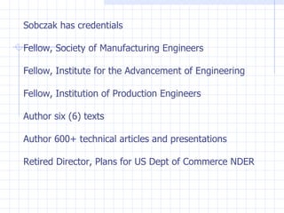 Sobczak has credentials Fellow, Society of Manufacturing Engineers Fellow, Institute for the Advancement of Engineering Fellow, Institution of Production Engineers Author six (6) texts Author 600+ technical articles and presentations Retired Director, Plans for US Dept of Commerce NDER 