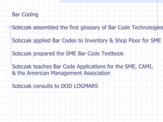 Bar Coding Sobczak assembled the first glossary of Bar Code Technologies Sobczak applied Bar Codes to Inventory & Shop Floor for SME Sobczak prepared the SME Bar Code Textbook Sobczak teaches Bar Code Applications for the SME, CAMI,  & the American Management Association Sobczak consults to DOD LOGMARS  