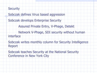 Security Sobczak defines Virus based aggression Sobczak develops Enterprise Security Assured Private Entry, V-Phage, Detekt Network V-Phage, SDI security without human  interface Sobczak writes monthly column for Security Intelligence Report Sobczak teaches Security at the National Security Conference in New York City 