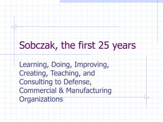 Sobczak, the first 25 years Learning, Doing, Improving, Creating, Teaching, and Consulting to Defense, Commercial & Manufacturing Organizations 