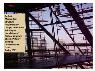 Project:
Marina Roof
Structure
Responsibility:
Design, Fabrication,
Painting and
Installation of
Feature structure
above 37 storey
building
Inspector: SGS
Date:
Spring 2005
FRJJ TECHNICAL INC.
 