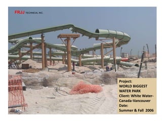 Project:
WORLD BIGGEST
WATER PARK
Client: White Water-
Canada-Vancouver
Date:
Summer & Fall 2006
FRJJ TECHNICAL INC.
 