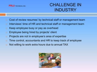  Cost of review resumes’ by technical staff or management team
 Interviews’ time of HR and technical staff or management team
 Keep employee busy or pay as overhead
 Employee being hired by projects’ client
 Projects are not in employee’s area of expertise
 Time control, accountants and HR to keep track of employee
 Not willing to work extra hours due to annual TAX
CHALLENGE IN
INDUSTRY
FRJJ TECHNICAL INC.
 