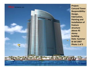 Project:
Concord Tower
Responsibility:
Design,
Fabrication,
Painting and
Installation of
Feature
structure
above 45
storey
building
Date: Summer
& fall 2007
Photo 1 of 3
FRJJ TECHNICAL INC.
 
