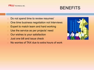  Do not spend time to review resumes’
 One time business negotiation not Interviews
 Expert to match team and hard working
 Use the service as per projects’ need
 Our wishes is your satisfaction
 Just one bill and issue check
 No worries of TAX due to extra hours of work
BENEFITS
FRJJ TECHNICAL INC.
 