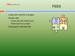  Lump sum cost for a project
 Hourly rate
 Hourly rate with limited hours
 Fixed hours for a project
 Cost plus to visit the site
FEES
FRJJ TECHNICAL INC.
 