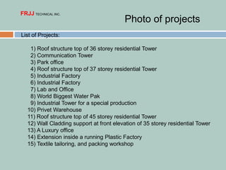List of Projects:
1) Roof structure top of 36 storey residential Tower
2) Communication Tower
3) Park office
4) Roof structure top of 37 storey residential Tower
5) Industrial Factory
6) Industrial Factory
7) Lab and Office
8) World Biggest Water Pak
9) Industrial Tower for a special production
10) Privet Warehouse
11) Roof structure top of 45 storey residential Tower
12) Wall Cladding support at front elevation of 35 storey residential Tower
13) A Luxury office
14) Extension inside a running Plastic Factory
15) Textile tailoring, and packing workshop
FRJJ TECHNICAL INC.
Photo of projects
 