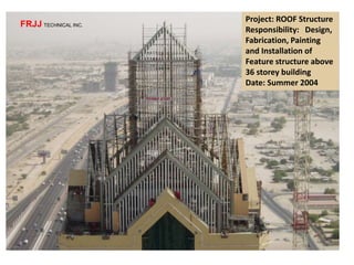 Project: ROOF Structure
Responsibility: Design,
Fabrication, Painting
and Installation of
Feature structure above
36 storey building
Date: Summer 2004
FRJJ TECHNICAL INC.
 