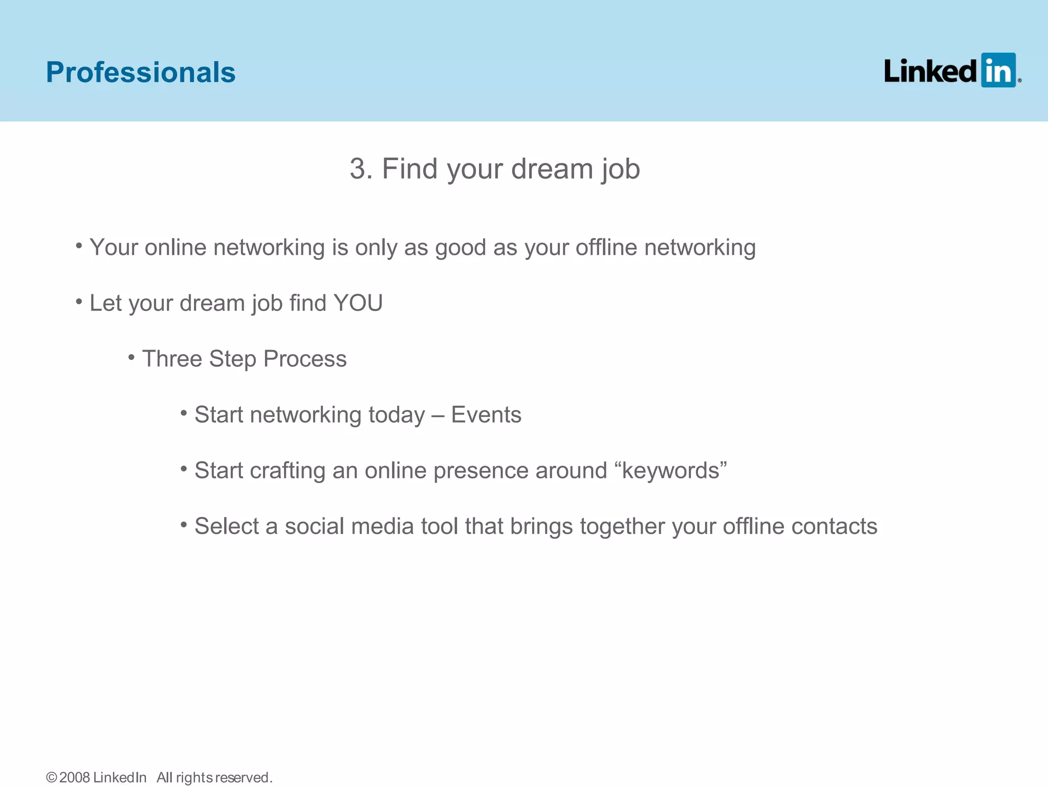 3. Find your dream job
• Your online networking is only as good as your offline networking
• Let your dream job find YOU
• Three Step Process
• Start networking today – Events
• Start crafting an online presence around “keywords”
• Select a social media tool that brings together your offline contacts
Professionals
© 2008 LinkedIn All rightsreserved.
 
