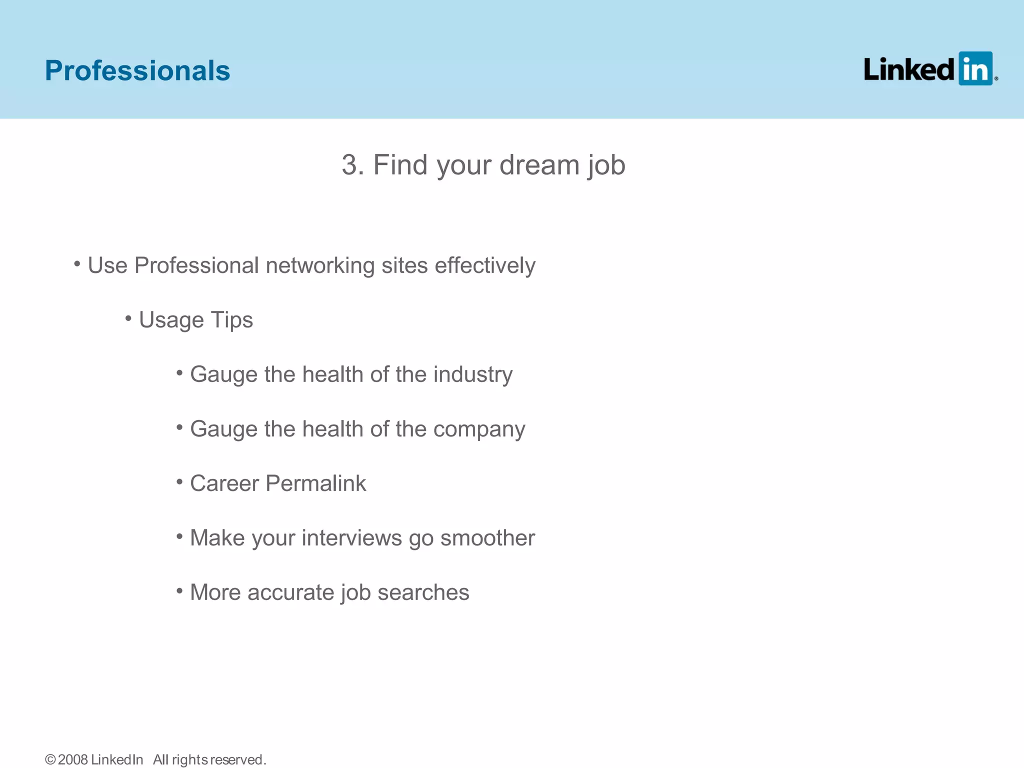 3. Find your dream job
• Use Professional networking sites effectively
• Usage Tips
• Gauge the health of the industry
• Gauge the health of the company
• Career Permalink
• Make your interviews go smoother
• More accurate job searches
Professionals
© 2008 LinkedIn All rightsreserved.
 