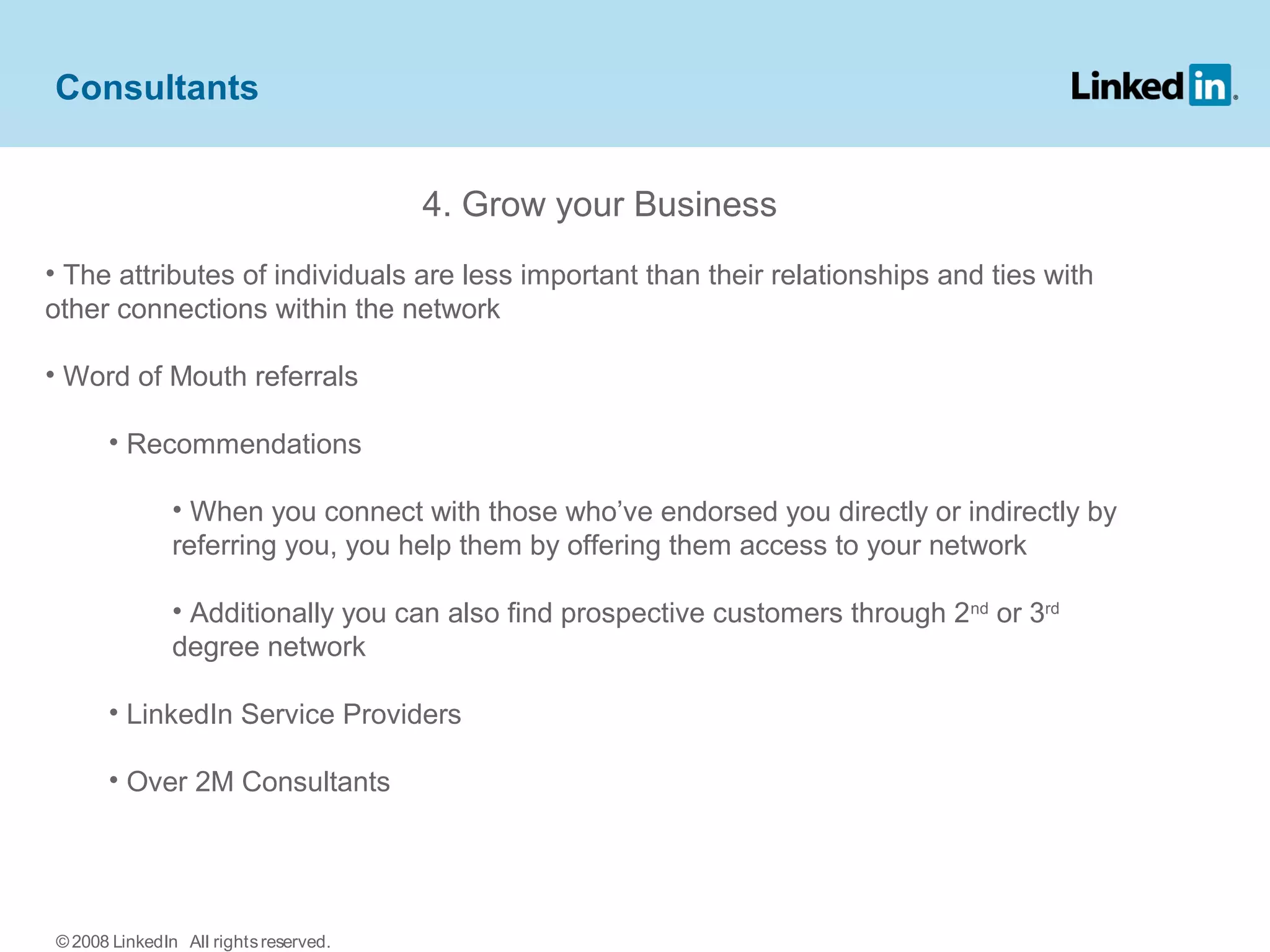 4. Grow your Business
• The attributes of individuals are less important than their relationships and ties with
other connections within the network
• Word of Mouth referrals
• Recommendations
• When you connect with those who’ve endorsed you directly or indirectly by
referring you, you help them by offering them access to your network
• Additionally you can also find prospective customers through 2nd
or 3rd
degree network
• LinkedIn Service Providers
• Over 2M Consultants
Consultants
© 2008 LinkedIn All rightsreserved.
 