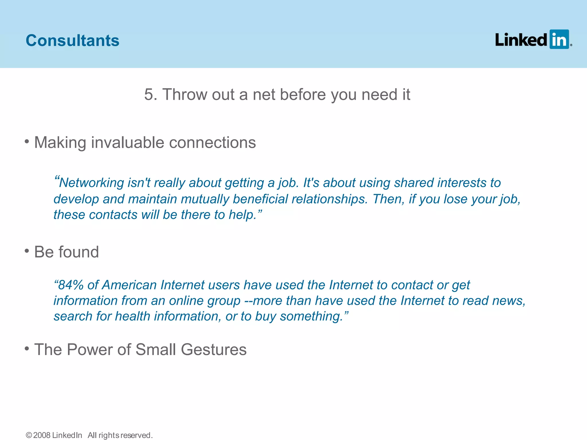 5. Throw out a net before you need it
• Making invaluable connections
“Networking isn't really about getting a job. It's about using shared interests to
develop and maintain mutually beneficial relationships. Then, if you lose your job,
these contacts will be there to help.”
• Be found
“84% of American Internet users have used the Internet to contact or get
information from an online group --more than have used the Internet to read news,
search for health information, or to buy something.”
• The Power of Small Gestures
Consultants
© 2008 LinkedIn All rightsreserved.
 