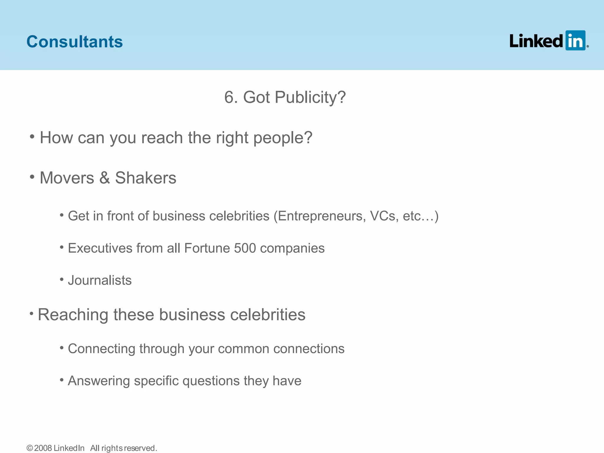 6. Got Publicity?
• How can you reach the right people?
• Movers & Shakers
• Get in front of business celebrities (Entrepreneurs, VCs, etc…)
• Executives from all Fortune 500 companies
• Journalists
• Reaching these business celebrities
• Connecting through your common connections
• Answering specific questions they have
Consultants
© 2008 LinkedIn All rightsreserved.
 