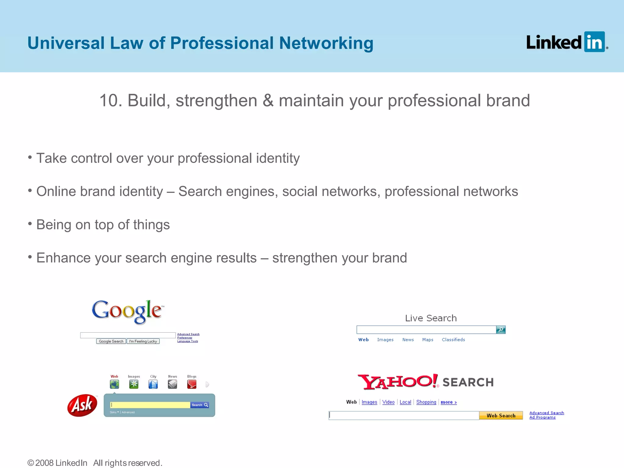10. Build, strengthen & maintain your professional brand
• Take control over your professional identity
• Online brand identity – Search engines, social networks, professional networks
• Being on top of things
• Enhance your search engine results – strengthen your brand
Universal Law of Professional Networking
© 2008 LinkedIn All rightsreserved.
 