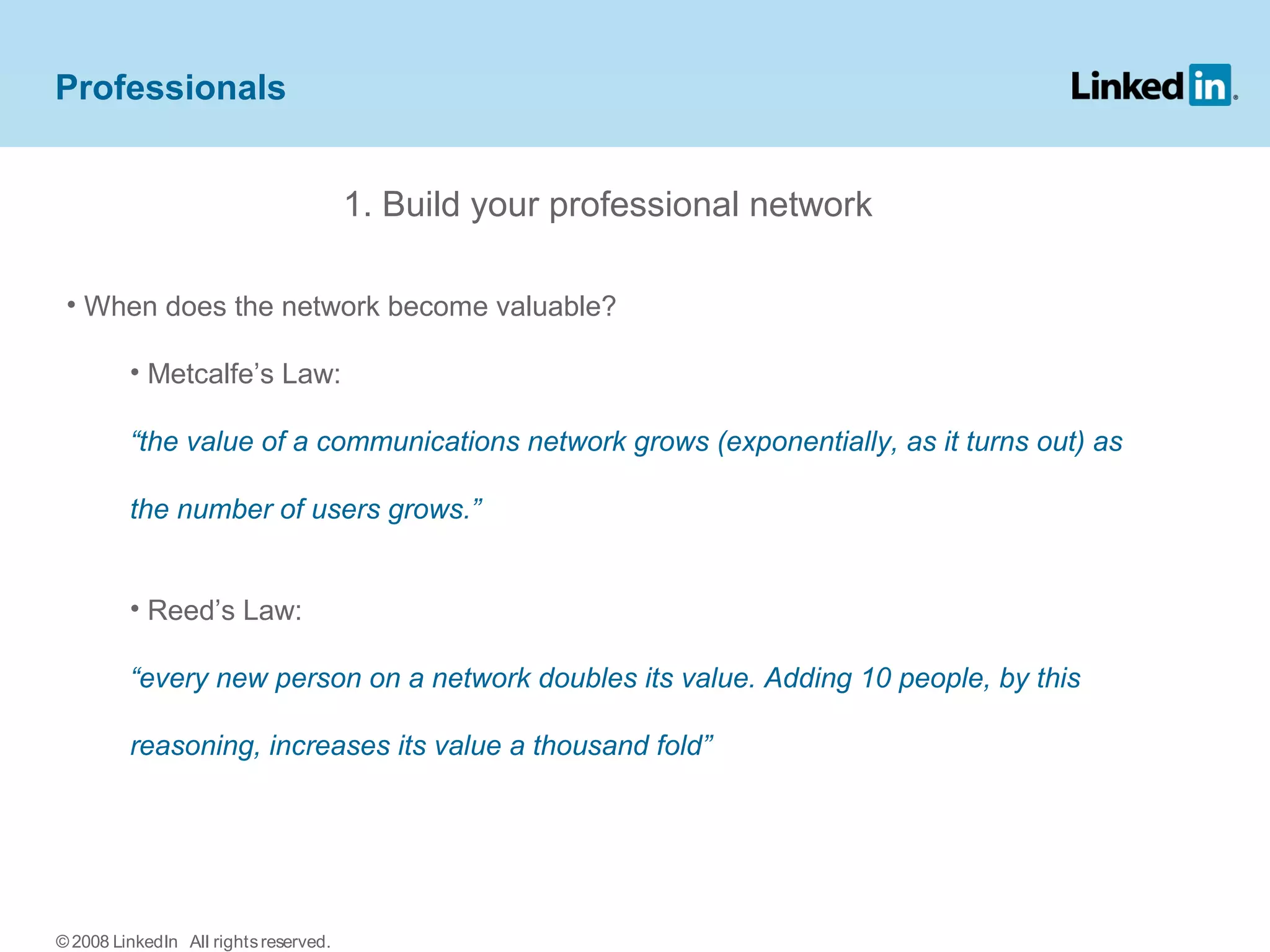 Professionals
1. Build your professional network
• When does the network become valuable?
• Metcalfe’s Law:
“the value of a communications network grows (exponentially, as it turns out) as
the number of users grows.”
• Reed’s Law:
“every new person on a network doubles its value. Adding 10 people, by this
reasoning, increases its value a thousand fold”
© 2008 LinkedIn All rightsreserved.
 