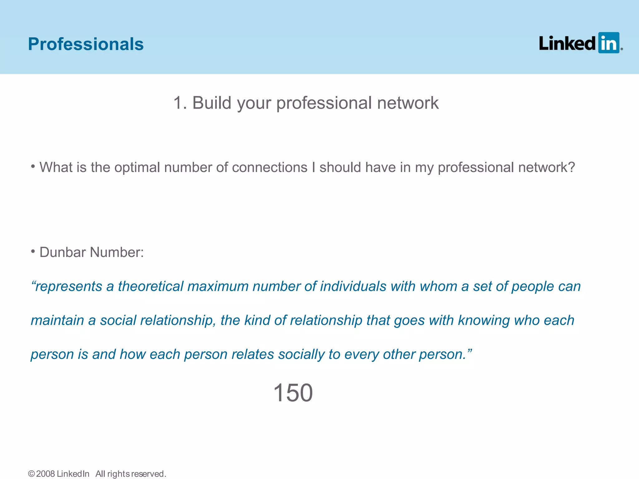 1. Build your professional network
• What is the optimal number of connections I should have in my professional network?
• Dunbar Number:
“represents a theoretical maximum number of individuals with whom a set of people can
maintain a social relationship, the kind of relationship that goes with knowing who each
person is and how each person relates socially to every other person.”
150
Professionals
© 2008 LinkedIn All rightsreserved.
 