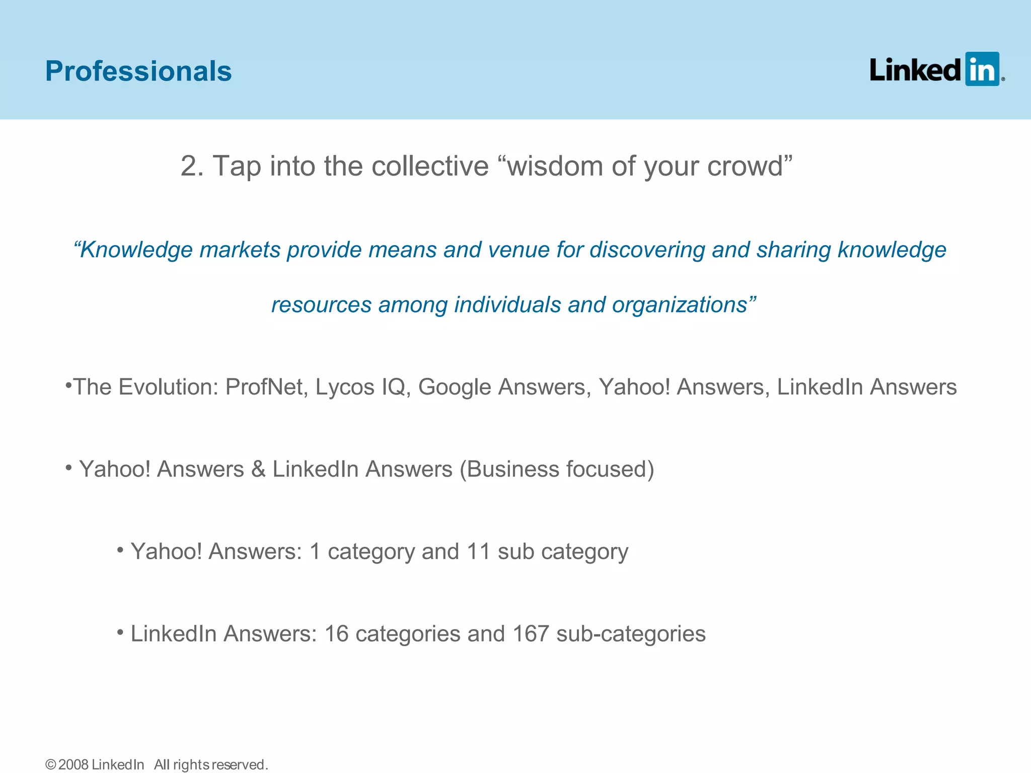2. Tap into the collective “wisdom of your crowd”
“Knowledge markets provide means and venue for discovering and sharing knowledge
resources among individuals and organizations”
•The Evolution: ProfNet, Lycos IQ, Google Answers, Yahoo! Answers, LinkedIn Answers
• Yahoo! Answers & LinkedIn Answers (Business focused)
• Yahoo! Answers: 1 category and 11 sub category
• LinkedIn Answers: 16 categories and 167 sub-categories
Professionals
© 2008 LinkedIn All rightsreserved.
 