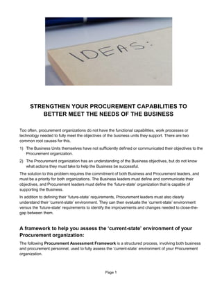 Page 1
STRENGTHEN YOUR PROCUREMENT CAPABILITIES TO
BETTER MEET THE NEEDS OF THE BUSINESS
Too often, procurement organizations do not have the functional capabilities, work processes or
technology needed to fully meet the objectives of the business units they support. There are two
common root causes for this.
1) The Business Units themselves have not sufficiently defined or communicated their objectives to the
Procurement organization.
2) The Procurement organization has an understanding of the Business objectives, but do not know
what actions they must take to help the Business be successful.
The solution to this problem requires the commitment of both Business and Procurement leaders, and
must be a priority for both organizations. The Business leaders must define and communicate their
objectives, and Procurement leaders must define the ‘future-state’ organization that is capable of
supporting the Business.
In addition to defining their ‘future-state’ requirements, Procurement leaders must also clearly
understand their ‘current-state’ environment. They can then evaluate the ‘current-state’ environment
versus the ‘future-state’ requirements to identify the improvements and changes needed to close-the-
gap between them.
A framework to help you assess the ‘current-state’ environment of your
Procurement organization:
The following Procurement Assessment Framework is a structured process, involving both business
and procurement personnel, used to fully assess the ‘current-state’ environment of your Procurement
organization.
 