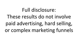 Full disclosure:
These results do not involve
paid advertising, hard selling,
or complex marketing funnels
 