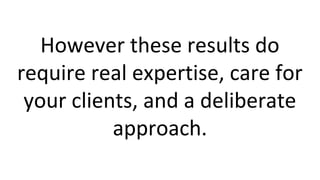 However these results do
require real expertise, care for
your clients, and a deliberate
approach.
 