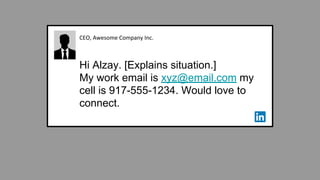 CEO, Awesome Company Inc.
Hi Alzay. [Explains situation.]
My work email is xyz@email.com my
cell is 917-555-1234. Would love to
connect.
 