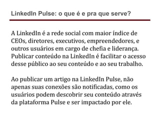 A LinkedIn é a rede social com maior índice de
CEOs, diretores, executivos, empreendedores, e
outros usuários em cargo de chefia e liderança.
Publicar conteúdo na LinkedIn é facilitar o acesso
desse público ao seu conteúdo e ao seu trabalho.
Ao publicar um artigo na LinkedIn Pulse, não
apenas suas conexões são notificadas, como os
usuários podem descobrir seu conteúdo através
da plataforma Pulse e ser impactado por ele.
LinkedIn Pulse: o que é e pra que serve?
 