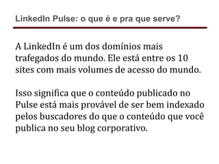 A LinkedIn é um dos domínios mais
trafegados do mundo. Ele está entre os 10
sites com mais volumes de acesso do mundo.
Isso significa que o conteúdo publicado no
Pulse está mais provável de ser bem indexado
pelos buscadores do que o conteúdo que você
publica no seu blog corporativo.
LinkedIn Pulse: o que é e pra que serve?
 