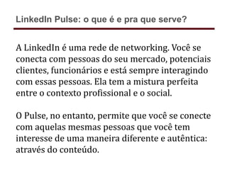 A LinkedIn é uma rede de networking. Você se
conecta com pessoas do seu mercado, potenciais
clientes, funcionários e está sempre interagindo
com essas pessoas. Ela tem a mistura perfeita
entre o contexto profissional e o social.
O Pulse, no entanto, permite que você se conecte
com aquelas mesmas pessoas que você tem
interesse de uma maneira diferente e autêntica:
através do conteúdo.
LinkedIn Pulse: o que é e pra que serve?
 