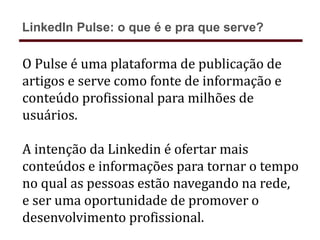 O Pulse é uma plataforma de publicação de
artigos e serve como fonte de informação e
conteúdo profissional para milhões de
usuários.
A intenção da Linkedin é ofertar mais
conteúdos e informações para tornar o tempo
no qual as pessoas estão navegando na rede,
e ser uma oportunidade de promover o
desenvolvimento profissional.
LinkedIn Pulse: o que é e pra que serve?
 