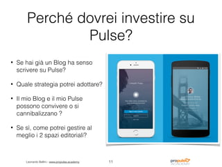 Leonardo Bellini - www.propulse.academy
Perché dovrei investire su
Pulse?
• Se hai già un Blog ha senso
scrivere su Pulse?
• Quale strategia potrei adottare?
• Il mio Blog e il mio Pulse
possono convivere o si
cannibalizzano ?
• Se sì, come potrei gestire al
meglio i 2 spazi editoriali?
11
 