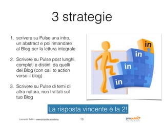 Leonardo Bellini - www.propulse.academy
3 strategie
1. scrivere su Pulse una intro,
un abstract e poi rimandare
al Blog per la lettura integrale
2. Scrivere su Pulse post lunghi,
completi e distinti da quelli
del Blog (con call to action
verso il blog)
3. Scrivere su Pulse di temi di
altra natura, non trattati sul
tuo Blog
13
La risposta vincente è la 2!
 