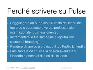 Leonardo Bellini - @dmlab www.digitalmarketinglab.it www,propulse.academy
Perché scrivere su Pulse
Raggiungere un pubblico più vasto dei lettori del
tuo blog e sopratutto diverso, professionale,
internazionale, business oriented
Incrementare la tua immagine e reputazione
(personal branding)
Rendere dinamico e più ricco il tuo Proﬁlo LinkedIn
Farsi trovare da chi usa la ricerca avanzata su
LinkedIn e anche al di fuori di LinkedIn
14
 