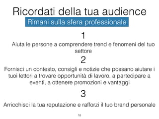 Ricordati della tua audience
18
Rimani sulla sfera professionale
Aiuta le persone a comprendere trend e fenomeni del tuo
settore
1
Fornisci un contesto, consigli e notizie che possano aiutare i
tuoi lettori a trovare opportunità di lavoro, a partecipare a
eventi, a ottenere promozioni e vantaggi
2
Arricchisci la tua reputazione e rafforzi il tuo brand personale
3
 