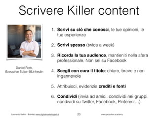 Leonardo Bellini - @dmlab www.digitalmarketinglab.it www,propulse.academy
Scrivere Killer content
1. Scrivi su ciò che conosci, le tue opinioni, le
tue esperienze
2. Scrivi spesso (twice a week)
3. Ricorda la tua audience, mantieniti nella sfera
professionale. Non sei su Facebook
4. Scegli con cura il titolo: chiaro, breve e non
ingannevole
5. Attribuisci, evidenzia crediti e fonti
6. Condividi (invia ad amici, condividi nei gruppi,
condividi su Twitter, Facebook, Pinterest…)
20
Daniel Roth,
Executive Editor @Linkedin
 