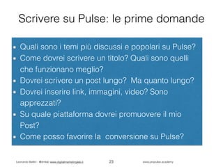 Leonardo Bellini - @dmlab www.digitalmarketinglab.it www,propulse.academy
Scrivere su Pulse: le prime domande
Quali sono i temi più discussi e popolari su Pulse?
Come dovrei scrivere un titolo? Quali sono quelli
che funzionano meglio?
Dovrei scrivere un post lungo? Ma quanto lungo?
Dovrei inserire link, immagini, video? Sono
apprezzati?
Su quale piattaforma dovrei promuovere il mio
Post?
Come posso favorire la conversione su Pulse?
23
 